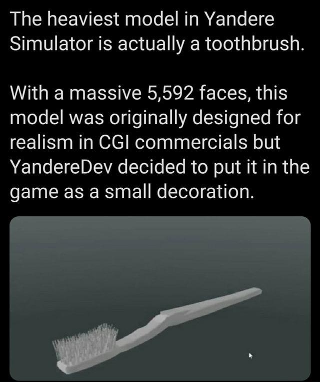﻿The heaviest model in Yandere Simulator is actually a toothbrush. With a massive 5,592 faces, this model was originally designed for realism in CGI commercials but YandereDev decided to put it in the game as a small decoration.