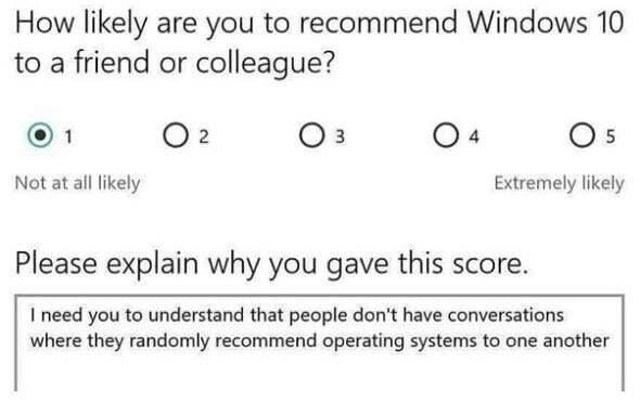 ﻿How likely are you to recommend Windows 10 to a friend or colleague? ® 1 O 2 Os Os Not at all likely Extremely likely Please explain why you gave this score. I need you to understand that people don’t have conversations where they randomly recommend operating systems to one another