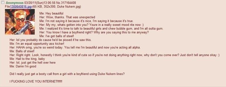 ﻿□ Anonymous 03/20/11(Sun)13:06 56 No 317164408 File 1300640816 )pq-(65 KB. 352x300. Duke Nukem.jpg) Me Hey beautiful Her: Wow. thanks That was unexpected Me I'm not saying it because it's nice. Tm saying it because it's true Her My my, whats gotten into you? Youre in a really sweet mood rite