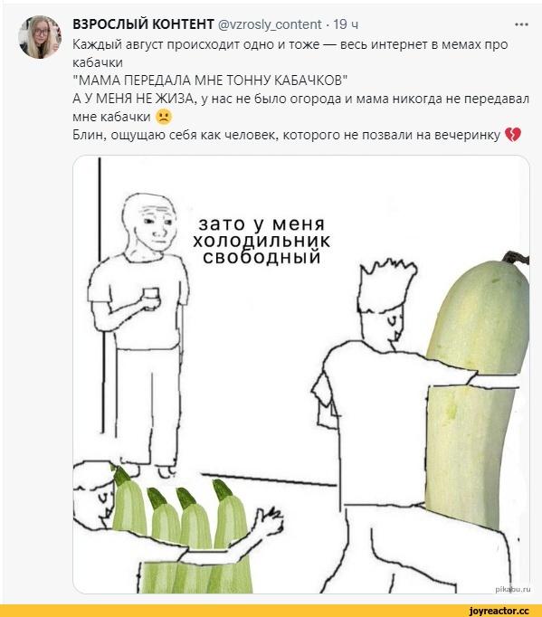 ﻿ВЗРОСЛЫЙ КОНТЕНТ @\/гго81у_сотегЛ • 19 ч Каждый август происходит одно и тоже — весь интернет в мемах про кабачки "МАМА ПЕРЕДАЛА МНЕ ТОННУ КАБАЧКОВ" А У МЕНЯ НЕ ЖИЗА, у нас не было огорода и мама никогда не передавал мне кабачки и Блин, ощущаю себя как человек, которого не позвали на вечеринку
