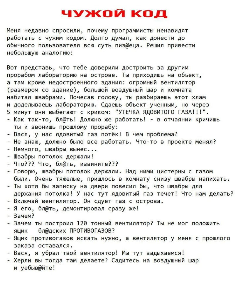 ﻿чужой код Меня недавно спросили, почему программисты ненавидят работать с чужим кодом. Долго думал, как донести до обычного пользователя всю суть пизфеца. Решил привести небольшую аналогию: Вот представь, что тебе доверили достроить за другим прорабом лабораторию на острове. Ты приходишь на