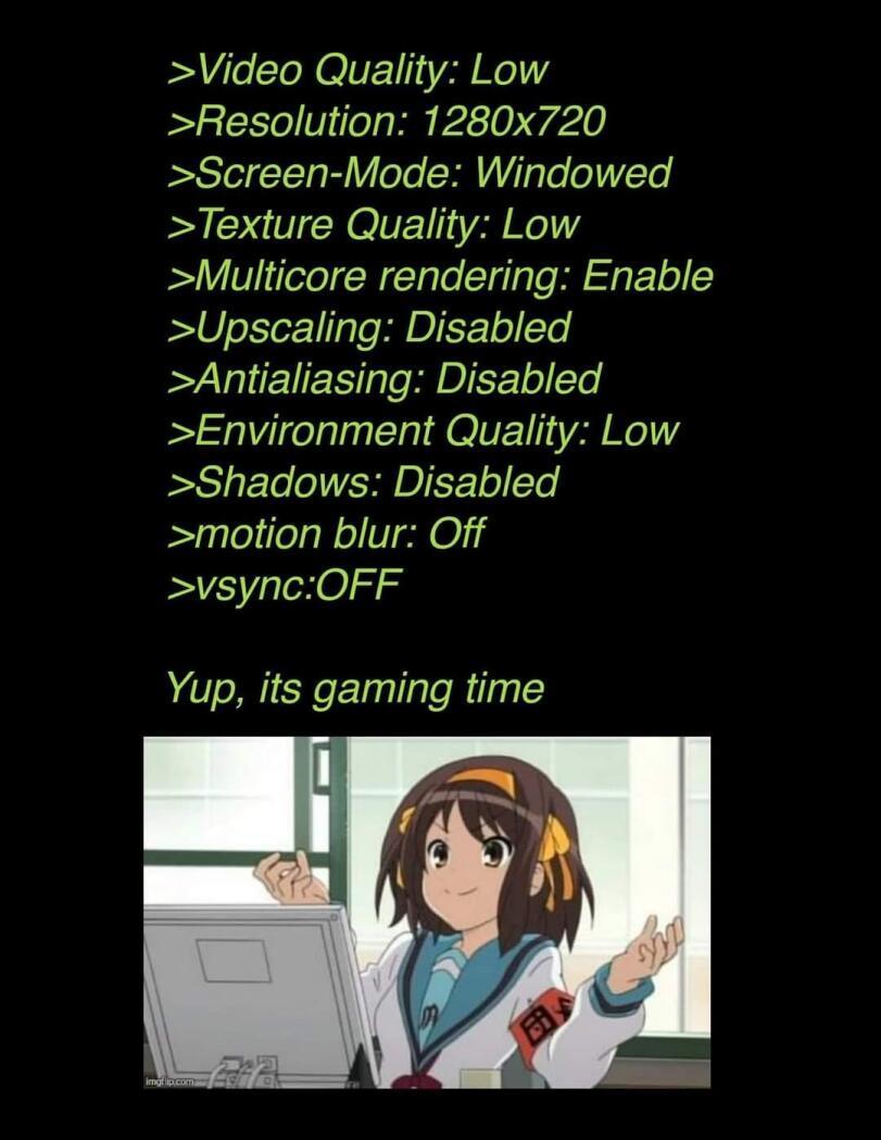 ﻿>Video Quality: Low >Resolution: 1280x720 >Screen-Mode: Windowed >Texture Quality: Low >Multicore rendering: Enable >Upscaling: Disabled Antialiasing: Disabled Environment Quality: Low >Shadows: Disabled >motion blur: Off >vsync:OFFYup, its gaming time,Приколы для даунов,разное,PC Master