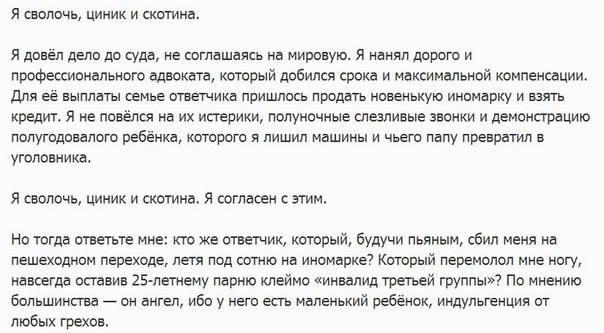﻿Я сволочь, циник и скотина.Я довёл дело до суда, не соглашаясь на мировую. Я нанял дорого и профессионального адвоката, который добился срока и максимальной компенсации. Для её выплаты семье ответчика пришлось продать новенькую иномарку и взять кредит. Я не повёлся на их истерики, полуночные