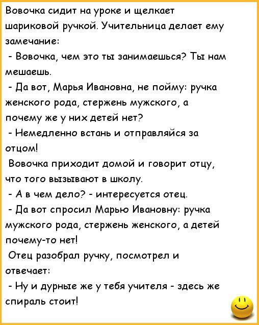 ﻿Вовочка сидит на уроке и щелкает шариковой ручкой. Учительница делает ему замечание: - Вовочка, чем это ты занимаешься? Ты нам мешаешь. - Да вот, Марья Ивановна, не пойму: ручка женского рода, стержень мужского, а почему же у них детей нет? - Немедленно встань и отправляйся за отцом! Вовочка