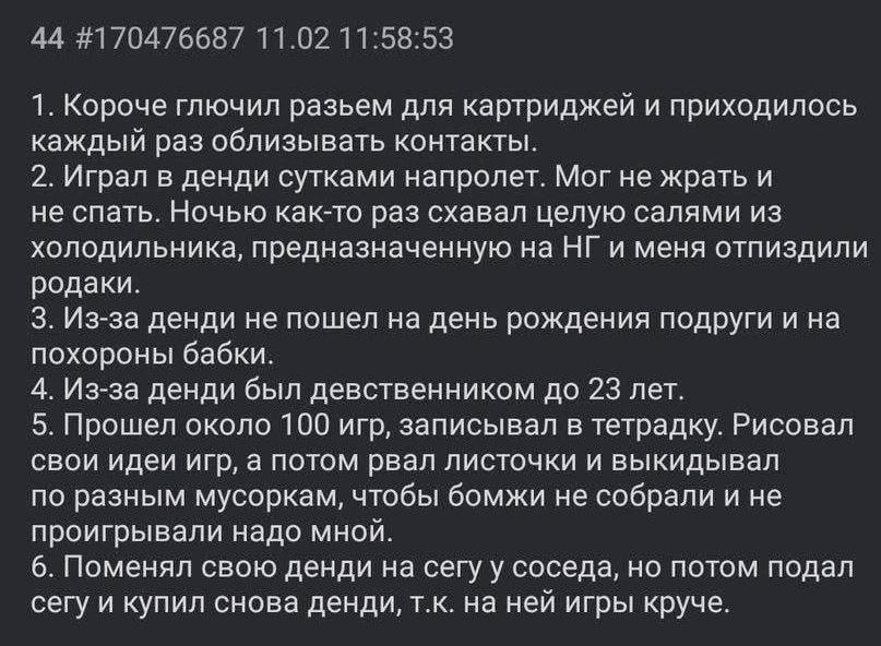 ﻿44 #170476687 11.02 11:58:531.	Короче глючил разьем для картриджей и приходилось каждый раз облизывать контакты.2.	Играл в денди сутками напролет. Мог не жрать и не спать. Ночью как-то раз схавал целую салями из холодильника, предназначенную на НГ и меня отпиздили родаки.3.	Из-за денди не