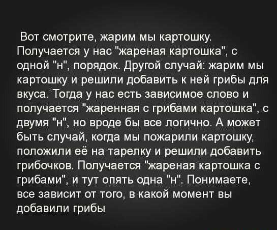 ﻿Вот смотрите, жарим мы картошку. Получается у нас "жареная картошка", с одной "н", порядок. Другой случай: жарим мы картошку и решили добавить к ней грибы для вкуса. Тогда у нас есть зависимое слово и получается "жаренная с грибами картошка", с двумя "н", но вроде бы все логично. А может быть