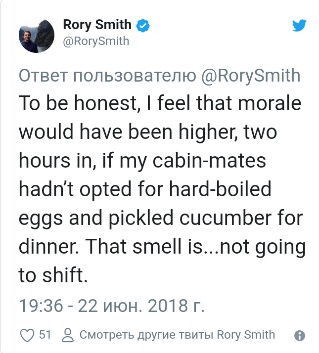 ﻿Rory Smith ф@RorySmith*Ответ пользователю @RorySmith To be honest, I feel that morale would have been higher, two hours In, if my cabin-mates hadn’t opted for hard-boiled eggs and pickled cucumber for dinner. That smell is...not going to shift.19:36- 22 ИЮН. 2018 r.Q2 51 Смотреть другие