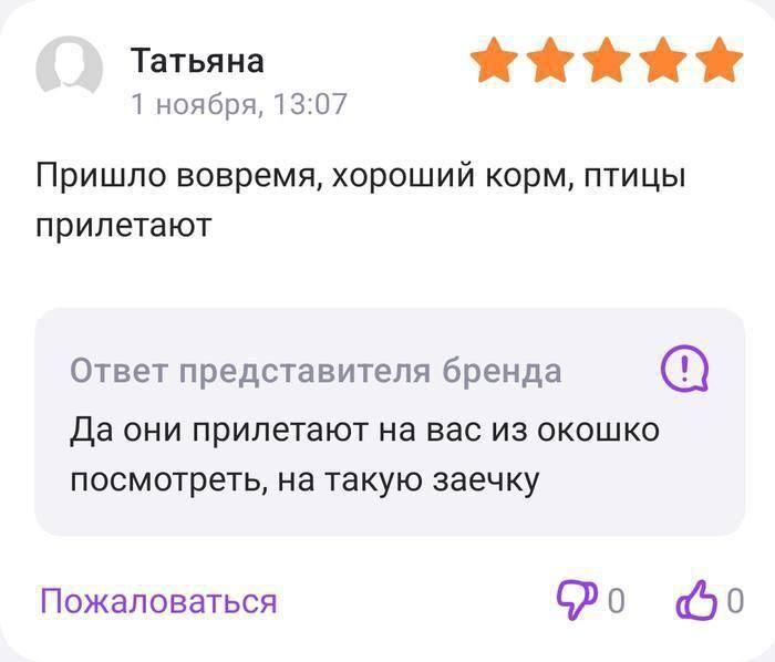 ﻿Татьяна 1 ноября, 13:07 Пришло вовремя, хороший корм, птицы прилетают Ответ представителя бренда © Да они прилетают на вас из окошко посмотреть, на такую заечку Пожаловаться 9>о <бо,маркетинг,отзывы,птички,корм,под катом еще