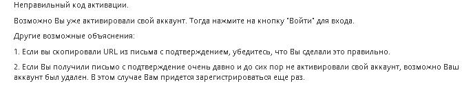 ﻿Неправильный код активации.Возможно Вы уже активировали свой аккаунт. Тогда нажмите на кнопку ’Войти" для входа.Другие возможные объяснения:1.	Если вы скопировали иш_ из письма с подтверждением, убедитесь, что Вы сделали это правильно.2.	Если Вы получили письмо с подтверждение очень давно