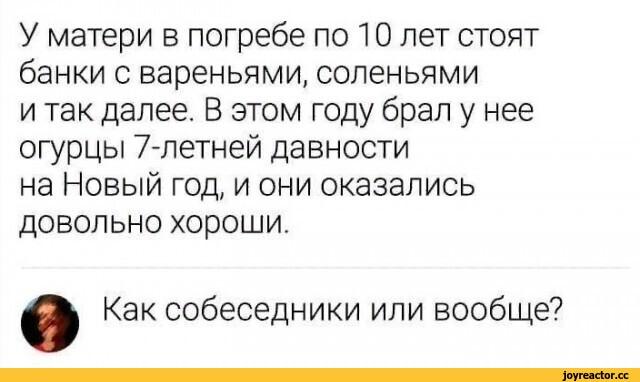 ﻿У матери в погребе по 10 лет стоят банки с вареньями, соленьями и так далее. В этом году брал у нее огурцы 7-летней давности на Новый год, и они оказались довольно хороши. в Как собеседники или вообще?,приколы для даунов,Огурцы