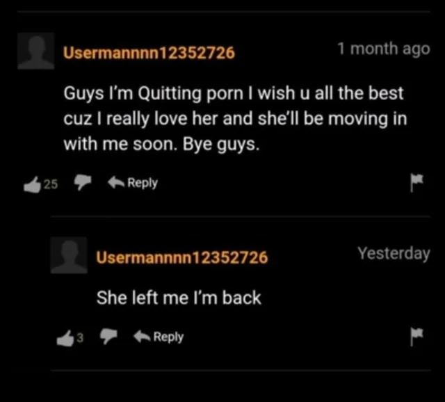 ﻿Usermannnnl2352726 1 month ago Guys I'm Quitting porn I wish u all the best cuz I really love her and she'll be moving in with me soon. Bye guys. 4 25 ^ ^ Reply p Usermannnnl 2352726 Yesterday She left me I’m back ^ 3 ^ Reply r,скриншот,Pornhub,спизжено,без перевода