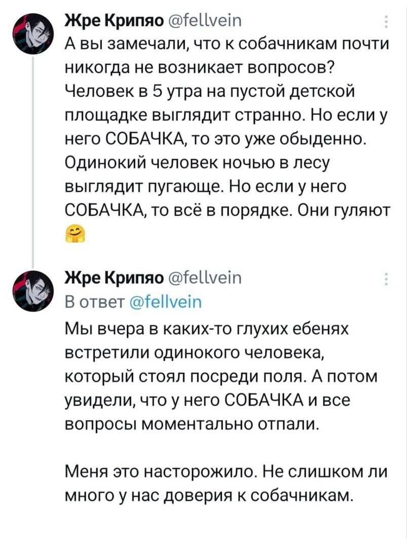 ﻿Жре Крипяо @fellve¡nА вы замечали, что к собачникам почти никогда не возникает вопросов? Человек в 5 утра на пустой детской площадке выглядит странно. Но если у него СОБАЧКА, то это уже обыденно. Одинокий человек ночью в лесу выглядит пугающе. Но если у него СОБАЧКА, то всё в порядке. Они гуляют