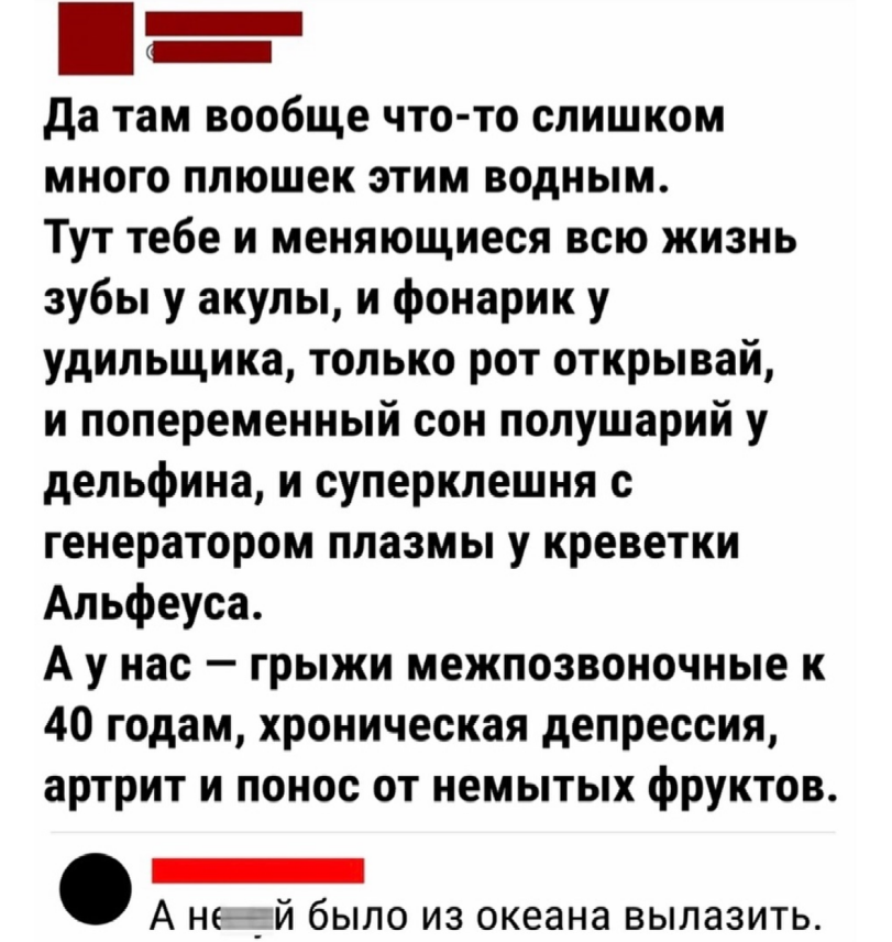 ﻿Да там вообще что-то слишком много плюшек этим водным. Тут тебе и меняющиеся всю жизнь зубы у акулы, и фонарик у удильщика, только рот открывай, и попеременный сон полушарий у дельфина, и суперклешня с генератором плазмы у креветки Альфеуса. А у нас - грыжи межпозвоночные к 40 годам, хроническая