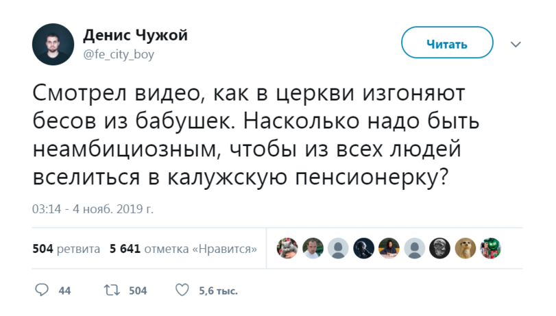 ﻿Денис Чужой@fe_c¡ty_boyЧитатьСмотрел видео, как в церкви изгоняют бесов из бабушек. Насколько надо быть неамбициозным, чтобы из всех людей вселиться в калужскую пенсионерку?03:14 - 4 нояб. 2019 г.504 ретвита 5 641 отметка «Нравится»• ©» • ©099 44	11 504 О 5,6