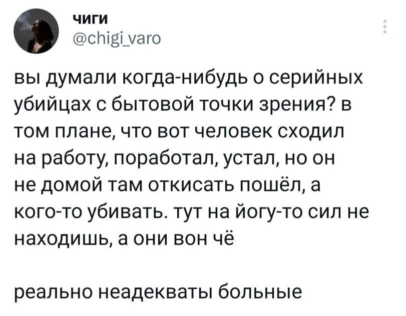 ﻿чиги @сИ^п/аго вы думали когда-нибудь о серийных убийцах с бытовой точки зрения? в том плане, что вот человек сходил на работу, поработал, устал, но он не домой там откисать пошёл, а кого-то убивать, тут на йогу-то сил не находишь, а они вон чё реально неадекваты