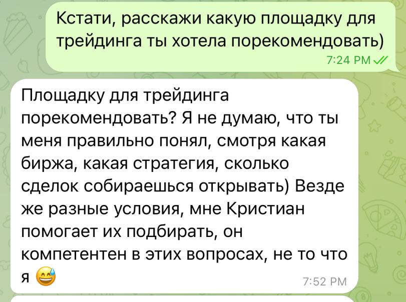 ﻿Кстати, расскажи какую площадку для трейдинга ты хотела порекомендовать) (I 7:24 РМ Площадку для трейдинга порекомендовать? Я не думаю, что ты меня правильно понял, смотря какая биржа, какая стратегия, сколько сделок собираешься открывать) Везде же разные условия, мне Кристиан помогает их