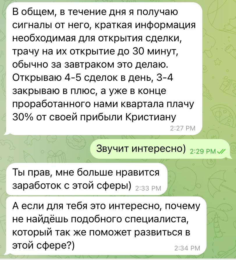 ﻿В общем, в течение дня я получаю сигналы от него, краткая информация необходимая для открытия сделки, трачу на их открытие до 30 минут, обычно за завтраком это делаю. Открываю 4-5 сделок в день, 3-4 закрываю в плюс, а уже в конце проработанного нами квартала плачу 30% от своей прибыли Кристиану