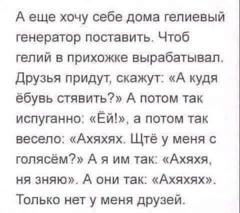 ﻿А еще хочу себе дома гелиевый генератор поставить. Чтоб гелий в прихожке вырабатывал. Друзья придут, скажут: «А кудя ёбувь стявить?» А потом так испуганно: «Ёй!», а потом так весело: «Ахяхях. Щтё у меня с голясём?» А я им так: «Ахяхя, ня зняю». А они так: «Ахяхях». Только нет у меня друзей.,черные