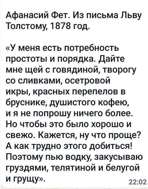 ﻿Афанасий Фет. Из письма Льву Толстому, 1878 год. «У меня есть потребность простоты и порядка. Дайте мне щей с говядиной, творогу со сливками, осетровой икры, красных перепелов в бруснике, душистого кофею, и я не попрошу ничего более. Но чтобы это было хорошо и свежо. Кажется, ну что проще? А как