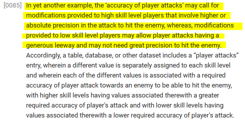 ﻿[0085] In yet another example, the 'accuracy of player attacks' may call for modifications provided to high skill level players that involve higher or absolute precision in the attack to hit the enemy, whereas, modifications provided to low skill level players may allow player attacks having a