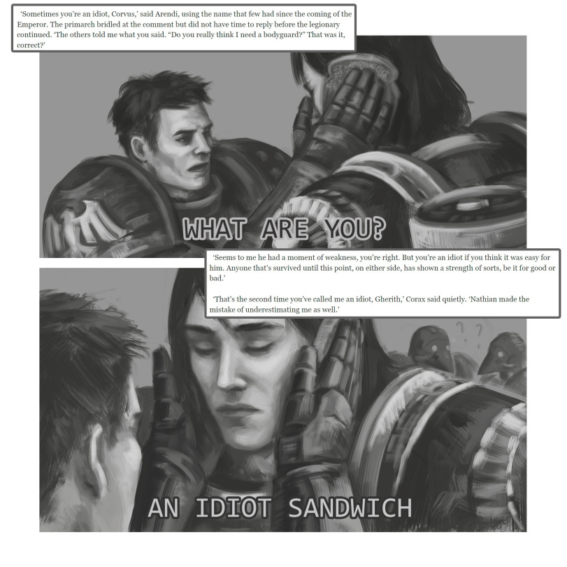 ﻿ ‘Sometimes you’re an idiot, Corvus,’ said Arendi, using the name that few had since the coming of the Emperor. The primarch bridled at the comment but did not have time to reply before the legionary continued. ‘The others told me what you said. “Do you really think I need a bodyguard?” That was