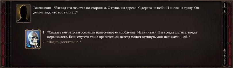 ﻿Рассказчик - *Взгляд его мечется по сторонам. С травы на дерево. С дерева на небо. И снова на траву. Он делает вид, что вас тут нет.**Сказать ему, что вы осознали нанесенное оскорбление. Извиниться. Вы всегда шутите, когда нервничаете. Если ему что-то не нравится, он всегда может заткнуть уши