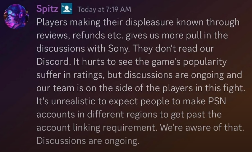 ﻿Spitz B Today at 7:19 AM Players making their displeasure known through reviews, refunds etc. gives us more pull in the discussions with Sony. They don't read our Discord. It hurts to see the game's popularity suffer in ratings, but discussions are ongoing and our team is on the side of the