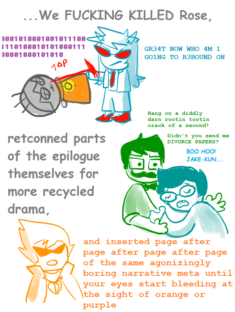 ﻿...We FUCKING KILLED Rose,Hang on a diddly darn rootin tootin crack of a second!1001 010001001 011100 11101000101 01000111 100010001 01 010GR34T NOW WHO 4M 1 GOING TO R3BOUND ONretconned parts of the epilogue themselves for more recycled drama.Didn't you send me DIVORCE PAPERS?BOO HOO!