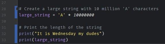 It is Wednesday My Dudes,it's wednesday my dudes, its wednesday my dudes, It is Wednesday My Dudes, it's wednesday my dudes,приколы для программистов,coub,Сoub i# Create a large string with 10 million 'A' characters | large_string = 'A' * 1000000030I # Print the length of the string lprint("It is Wednesday my dudes")I print(large_string),It is Wednesday My Dudes,it's wednesday my dudes, its wednesday my dudes, It is Wednesday My Dudes, it's