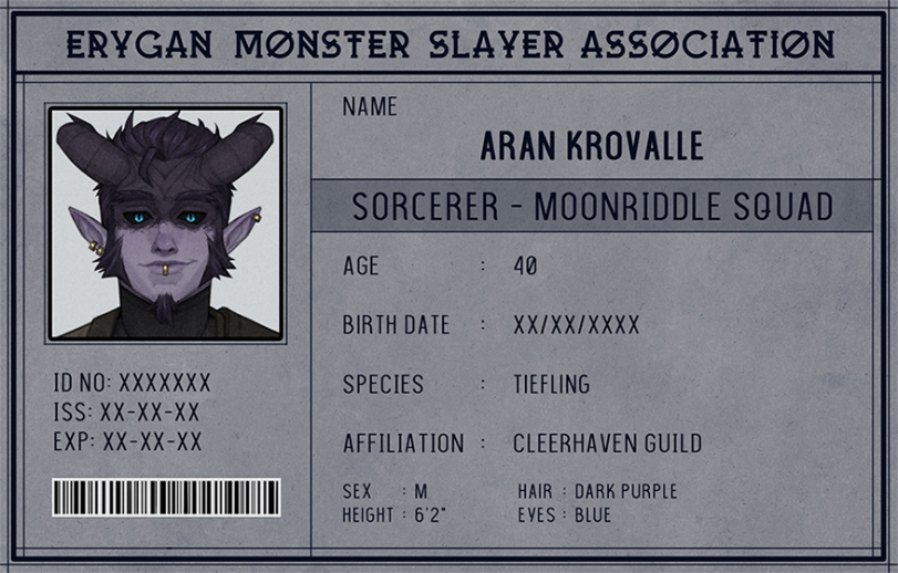 ﻿ERYGAN MONSTER SLAYER ASSOCIATION NAME ARAN KROVALLE SORCERER-MOONRIDDLE SQUAD AGE : 40 BIRTH DATE ■ xx/xx/xxxx SPECIES : TIEFLING AFFILIATION : CLEERHAVEN GUILD SEX : M HAIR : DARK PURPLE HEIGHT : 6 T EYES : BLUE ID NO: xxxxxxx ISS:xx-xx-xx EXP:XX-XX-XX