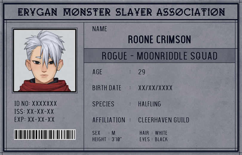 ﻿ERYGAN MONSTER SLAYER ASSOCIATION NAME ROONE CRIMSON ROGUE -MOONRIDDLE SQUAD AGE : 29 BIRTH DATE : xx/xx/xxxx SPECIES : HALFLING AFFILIATION : CLEERHAVEN GUILD SEX : M HAIR : WHITE HEIGHT : 310- EVES : BLACK ID NO: XXXXXXX ISS:XX-XX-XX