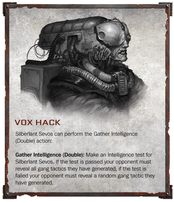 ﻿VOX HACK Silberlant Sevos can perform the Gather Intelligence (Double) action: Gather Intelligence (Double): Make an Intelligence test for Silberlant Sevos. If the test is passed your opponent must reveal all gang tactics they have generated, if the test is failed your opponent must reveal a