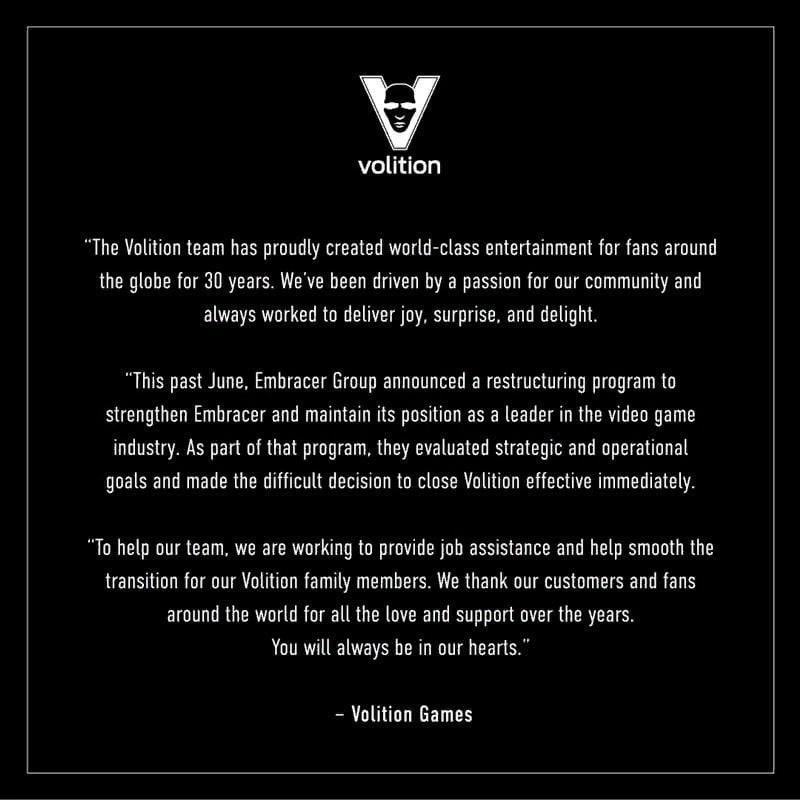 ﻿volition "The Volition team has proudly created world-class entertainment for fans around the globe for 30 years. We've been driven by a passion for our community and always worked to deliver joy, surprise, and delight. "This past June, Embracer Group announced a restructuring program to