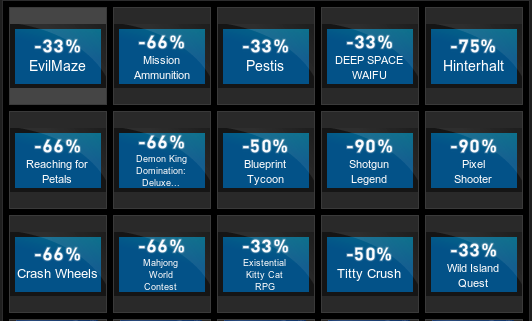 ﻿ -33% EvilMaze -66% Mission Ammunition -66% Reaching for Petals -66% Demon King Domination: Deluxe... -66% Crash Wheels -66% Mahjong Worid Contest -33% Pestis -33% DEEP SPACE WAIFU -75% Hinterhalt -50% Blueprint Tycoon -90% Shotgun Legend -90% Pixel Shooter