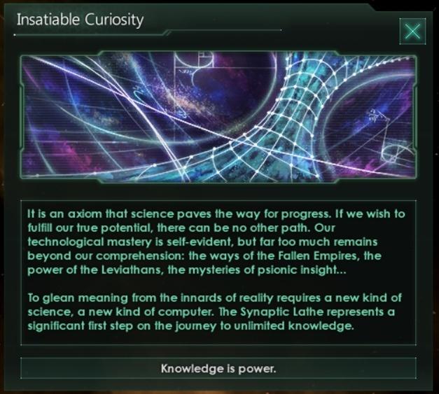 ﻿Insatiable CuriosityX				It Is an axiom that science paves the way for progress. If we wish to fulfill our hue potential, there can be no other path. Our technological mastery is self-evident, but far too much remains beyond our comprehension: the ways of the Fallen Empires, the power of