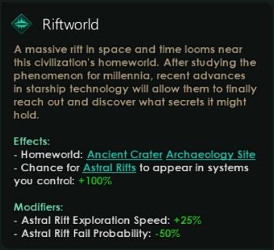 ﻿Riftworld A massive rift in space and time looms near this civilization's homeworld. After studying the phenomenon for millennia, recent advances in starship technology will allow them to finally reach out and discover what secrets it might hold. Effects: - Homeworld: Ancient Crater Archaeology