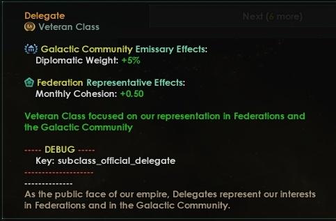 ﻿Delegate ® Veteran Class <*> Galactic Community Emissary Effects: Diplomatic Weight: +5% ® Federation Representative Effects: Monthly Cohesion: +0.50 Veteran Class focused on our representation in Federations and the Galactic Community ...DEBUG....... Key: subclass_official_delegate As the