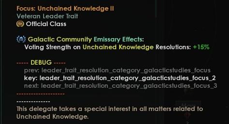 ﻿Focus: Unchained Knowledge II Veteran Leader Trait fe) Official Class <*> Galactic Community Emissary Effects: Voting Strength on Unchained Knowledge Resolutions: +15% ...DEBUG....... prev: leader_trait_resolution_category_galacticstudies_focus key: