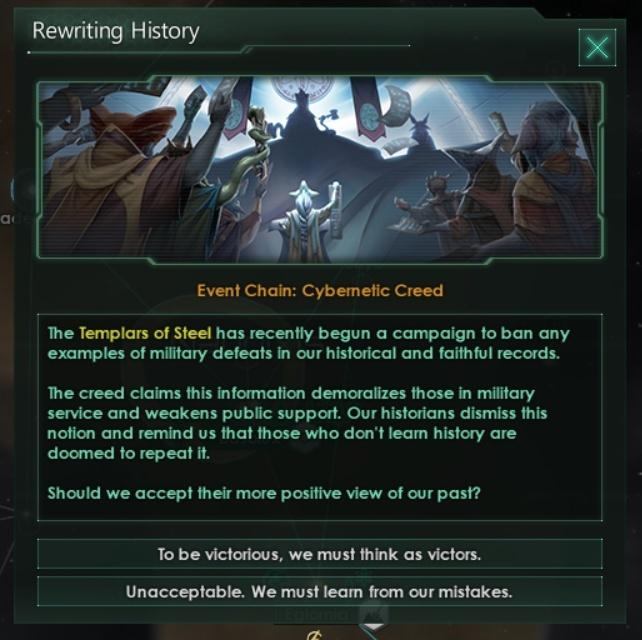 ﻿Event Chain: Cybernetic CreedThe Templars of Steel has recently begun a campaign to ban any examples of military defeats in our historical and faithful records.The creed claims this information demoralizes those in military service and weakens public support. Our historians dismiss this notion