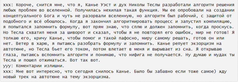 ﻿ххх: Короче, снится мне, что я, Канье Уэст и дух Николы Теслы разработали алгоритм решения любых проблем во вселенной. Получилась нехилая такая функция. Мы ее опробовали на создании концептуального Бога и чуть не разорвали вселенную, но алгоритм был рабочий, с защитой от подобного и всё обошлось.