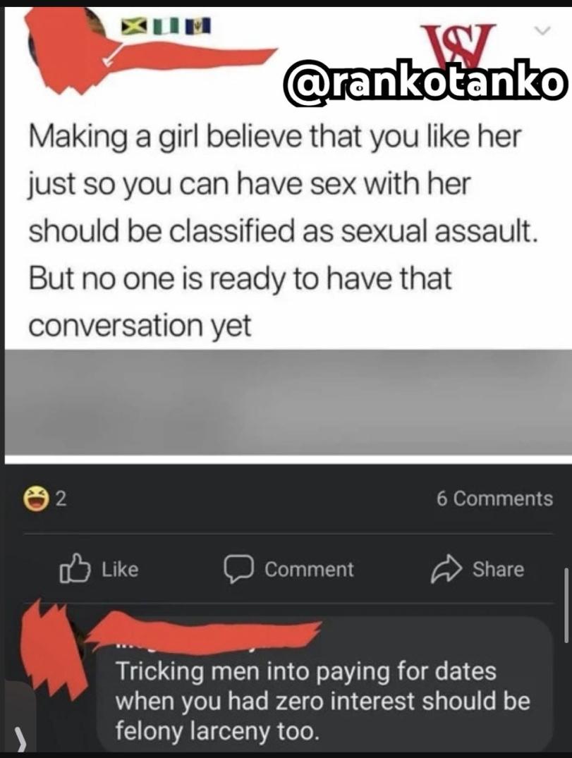 ﻿Making a girl believe that you like her just so you can have sex with her should be classified as sexual assault. But no one is ready to have that conversation yet ©2 6 Comments [¿» Like ÇD Comment Share i Tricking men into paying for dates when you had zero interest should be felony larceny