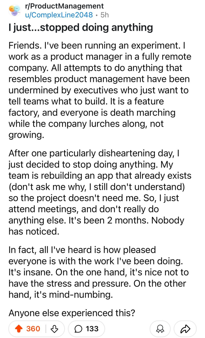 ﻿r/ProductManagement•' u/ComplexLine2048 • 5hI just...stopped doing anythingFriends. I've been running an experiment. I work as a product manager in a fully remote company. All attempts to do anything that resembles product management have been undermined by executives who just want to tell