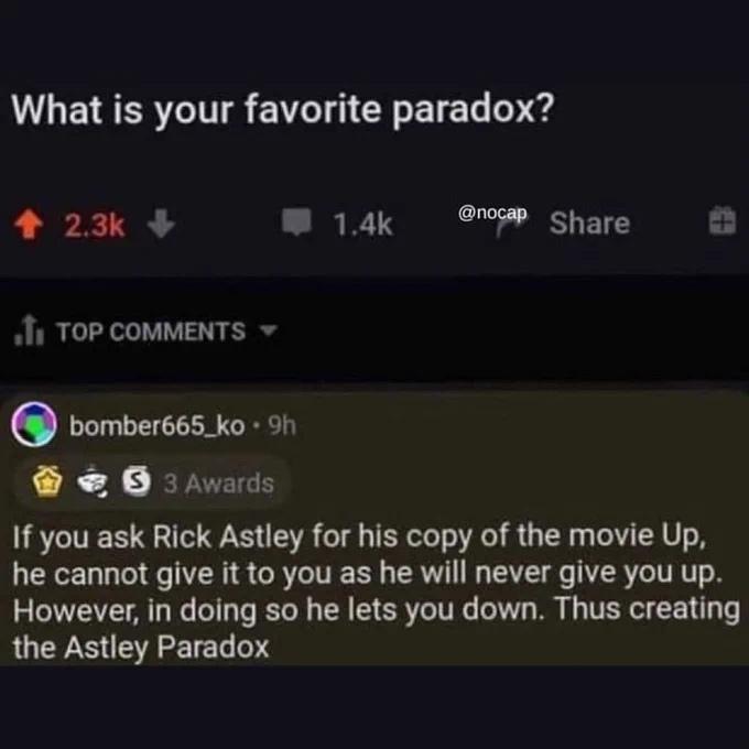 ﻿What is your favorite paradox? ♦ 2.3k + m 1.4k Share ,tl TOP COMMENTS ▼ (J) bomber665_ko • 9h 0 Awards If you ask Rick Astley for his copy of the movie Up, he cannot give it to you as he will never give you up. However, in doing so he lets you down. Thus creating the Astley Paradox,rick