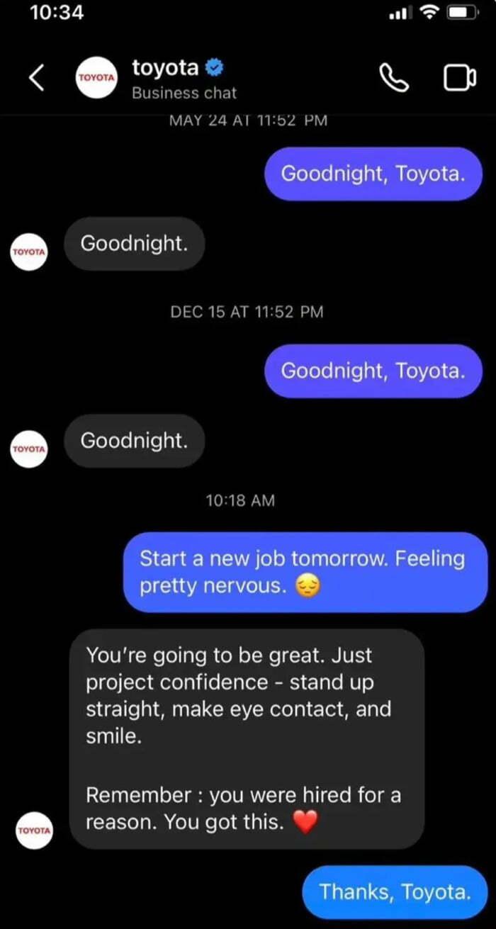 ﻿toyota О Business chat MAY 24 AI П:Ь2 PM ^ О Goodnight, Toyota. Goodnight. DEC 15 AT 11:52 PM Goodnight, Toyota. Goodnight. 10:18 AM Start a new job tomorrow. Feeling pretty nervous. ® You're going to be great. Just project confidence - stand up straight, make eye contact, and smile.