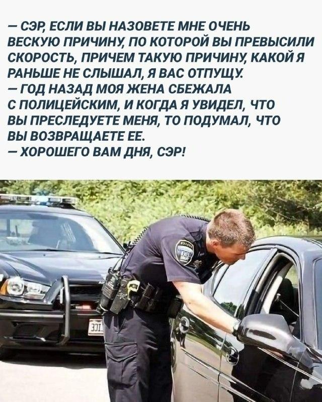 ﻿- СЭР, ЕСЛИ ВЫ НАЗОВЕТЕ МНЕ ОЧЕНЬ ВЕСКУЮ ПРИЧИНУ, ПО КОТОРОЙ ВЫ ПРЕВЫСИЛИ СКОРОСТЬ, ПРИЧЕМ ТАКУЮ ПРИЧИНУ, КАКОЙ Я РАНЬШЕ НЕ СЛЫШАЛ, Я ВАС ОТПУЩУ. - ГОД НАЗАД МОЯ ЖЕНА СБЕЖАЛА С ПОЛИЦЕЙСКИМ, И КОГДА Я УВИДЕЛ, ЧТО ВЫ ПРЕСЛЕДУЕТЕ МЕНЯ, ТО ПОДУМАЛ, ЧТО ВЫ ВОЗВРАЩАЕТЕ ЕЕ. - ХОРОШЕГО ВАМ ДНЯ, СЭР!