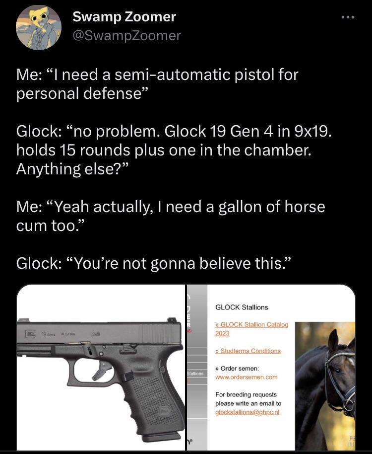 ﻿Swamp Zoomer @SwampZoomer Me: “I need a semi-automatic pistol for personal defense” Glock: “no problem. Glock 19 Gen 4 in 9x19. holds 15 rounds plus one in the chamber. Anything else?” Me: “Yeah actually, I need a gallon of horse cum too.” Glock: “You’re not gonna believe this.” GLOCK