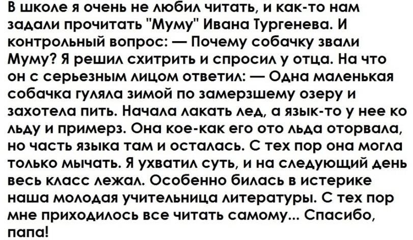 ﻿В школе я очень не любил читать, и как-то нам задали прочитать "Муму" Ивана Тургенева. И контрольный вопрос: — Почему собачку звали Муму? Я решил схитрить и спросил у отца. На что он с серьезным лицом ответил: — Одна маленькая собачка гуляла зимой по замерзшему озеру и захотела пить. Начала лакать