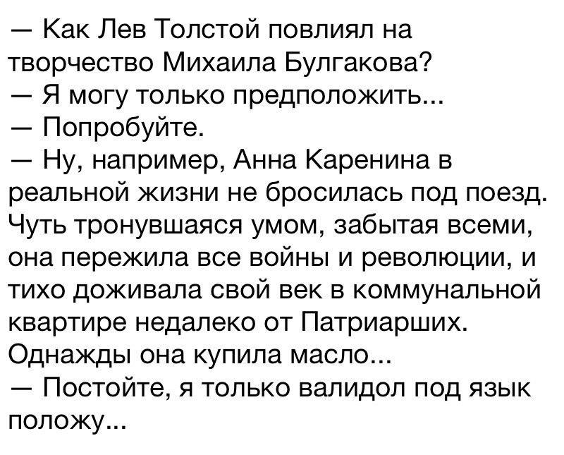 ﻿— Как Лев Толстой повлиял на творчество Михаила Булгакова? — Я могу только предположить... — Попробуйте. — Ну, например, Анна Каренина в реальной жизни не бросилась под поезд. Чуть тронувшаяся умом, забытая всеми, она пережила все войны и революции, и тихо доживала свой век в коммунальной