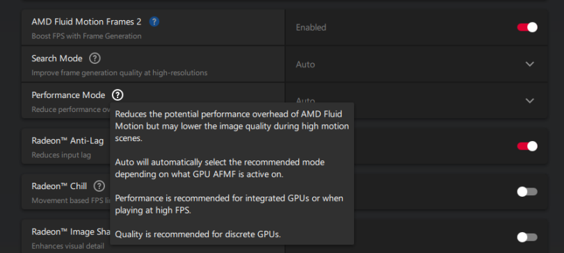 ﻿AMD Fluid Motion Frames 2 ? Boost FPS with Frame Generation Enabled Search Mode © Improve frame generation quality at high-resolutions Auto Performance Mode ® Reduces the potential performance overhead of AMD Fluid Motion but may lower the image quality during high motion Radeon™ Anti-Lag