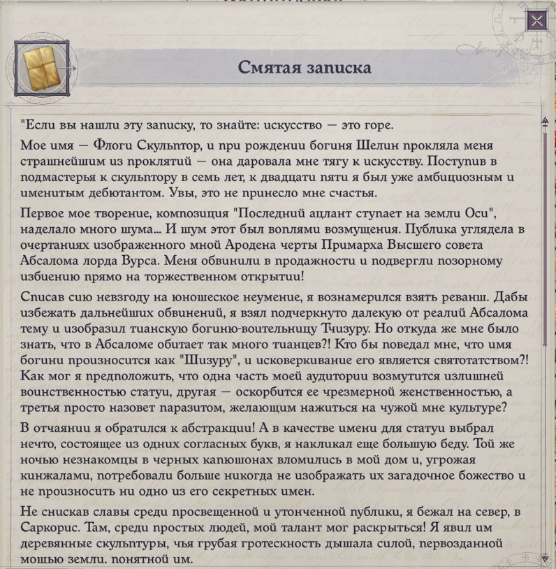 ﻿Смятая записка "Если вы нашли эту записку, то знайте: искусство — это горе. Мое имя — Флоги Скульптор, и при рождении богиня Шелин прокляла меня страшнейшим из проклятий — она даровала мне тягу к искусству. Поступив в подмастерья к скульптору в семь лет, к двадцати пяти я был уже амбициозным и